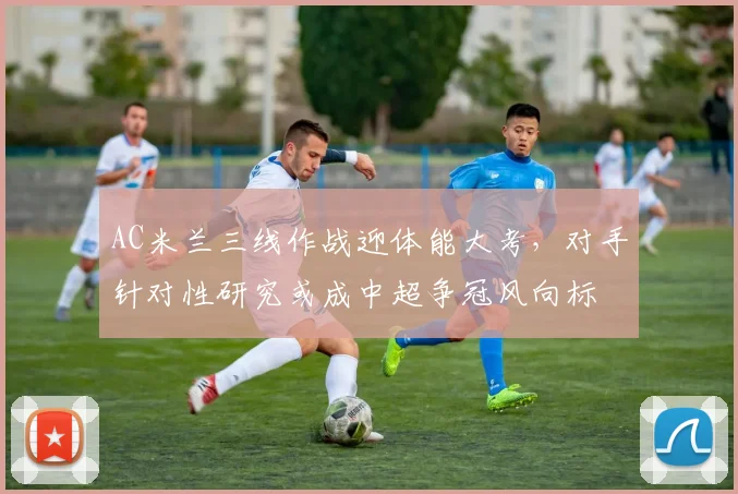 AC米兰三线作战迎体能大考，对手针对性研究或成中超争冠风向标