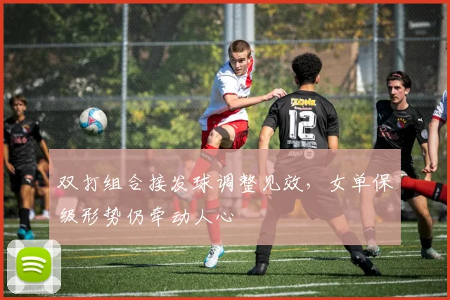 双打组合接发球调整见效，女单保级形势仍牵动人心