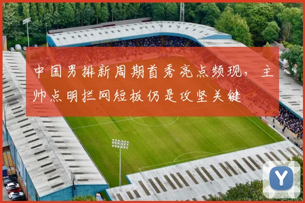 中国男排新周期首秀亮点频现，主帅点明拦网短板仍是攻坚关键