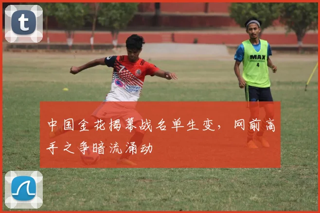 中国金花揭幕战名单生变，网前高手之争暗流涌动