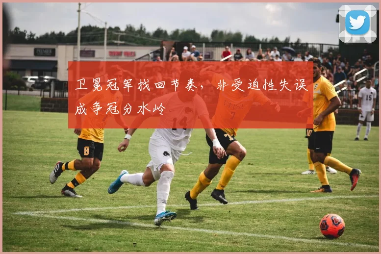 卫冕冠军找回节奏，非受迫性失误成争冠分水岭