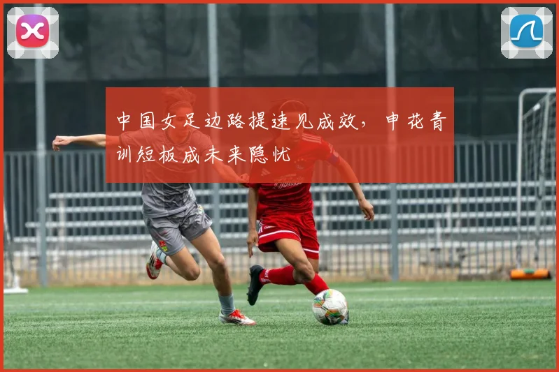 中国女足边路提速见成效，申花青训短板成未来隐忧