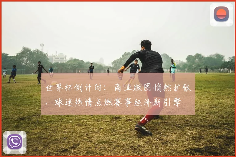 世界杯倒计时：商业版图悄然扩张，球迷热情点燃赛事经济新引擎