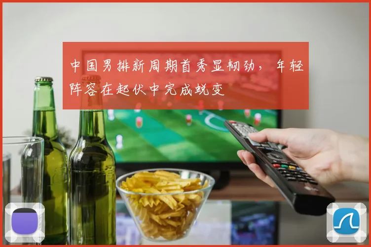 中国男排新周期首秀显韧劲，年轻阵容在起伏中完成蜕变