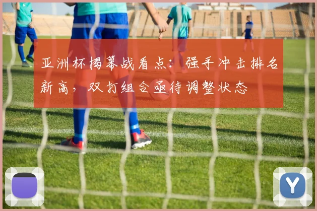 亚洲杯揭幕战看点：强手冲击排名新高，双打组合亟待调整状态