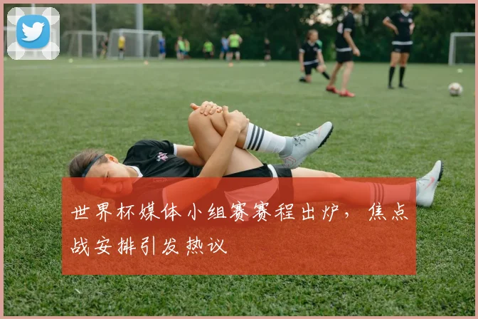 世界杯媒体小组赛赛程出炉，焦点战安排引发热议