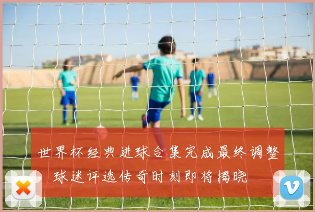 世界杯经典进球合集完成最终调整，球迷评选传奇时刻即将揭晓