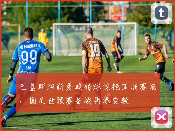 巴基斯坦新秀旋转球惊艳亚洲赛场，国足世预赛备战再添变数