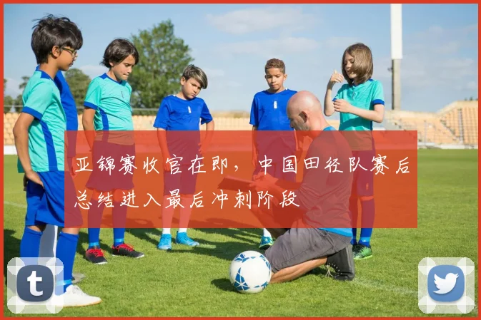 亚锦赛收官在即，中国田径队赛后总结进入最后冲刺阶段