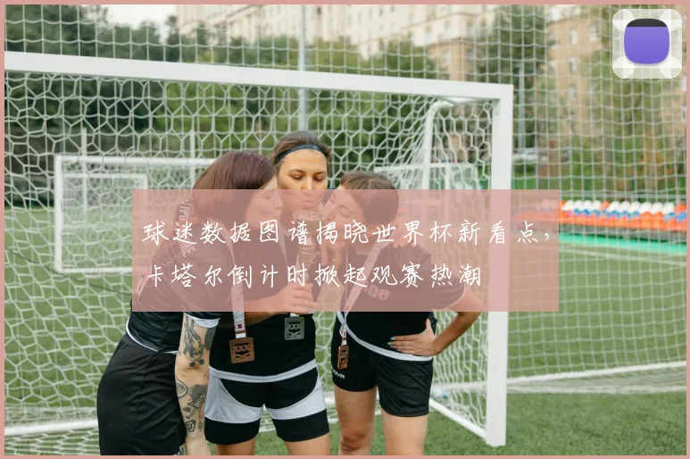 球迷数据图谱揭晓世界杯新看点，卡塔尔倒计时掀起观赛热潮