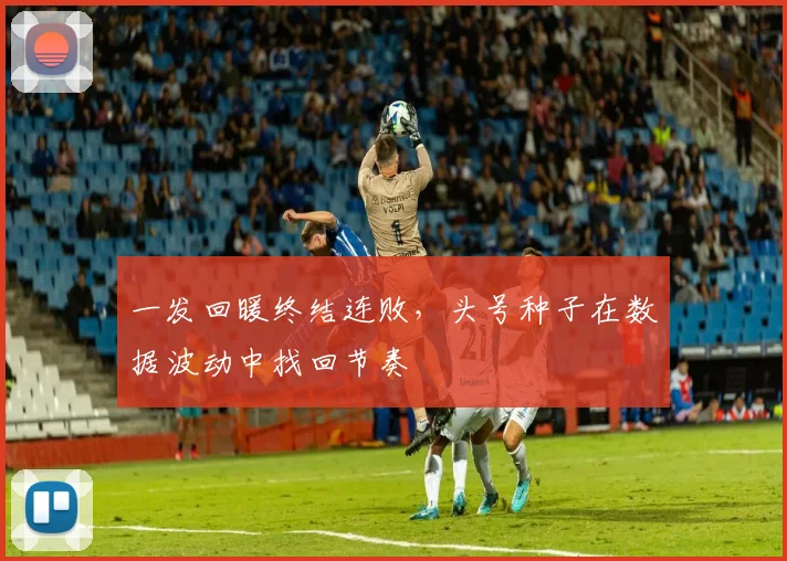 一发回暖终结连败，头号种子在数据波动中找回节奏