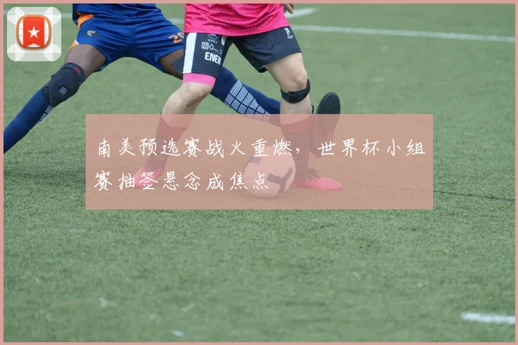 南美预选赛战火重燃，世界杯小组赛抽签悬念成焦点