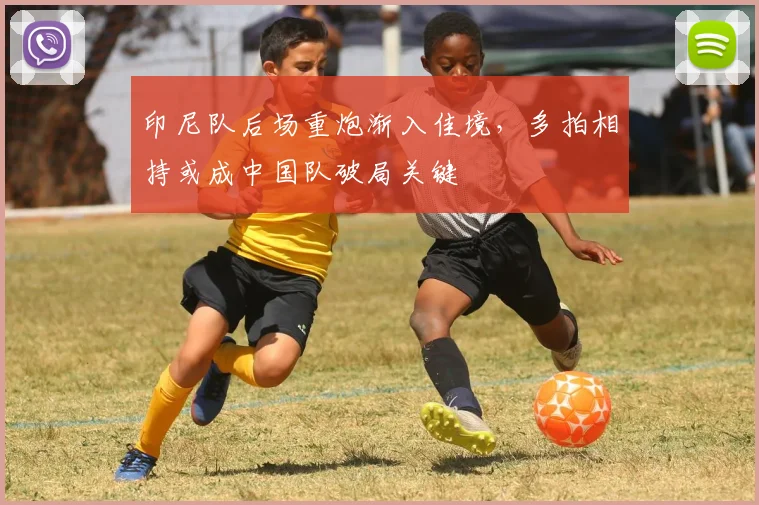 印尼队后场重炮渐入佳境，多拍相持或成中国队破局关键