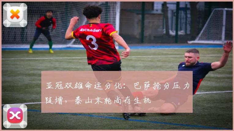 亚冠双雄命运分化：巴萨抢分压力陡增，泰山末轮尚存生机