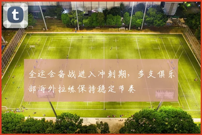 全运会备战进入冲刺期，多支俱乐部海外拉练保持稳定节奏