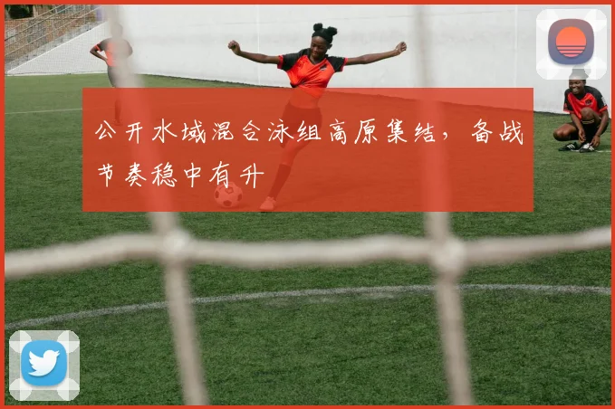 公开水域混合泳组高原集结，备战节奏稳中有升