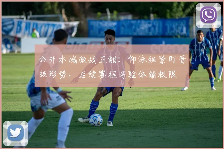 公开水域激战正酣：仰泳组紧盯晋级形势，后续赛程考验体能极限