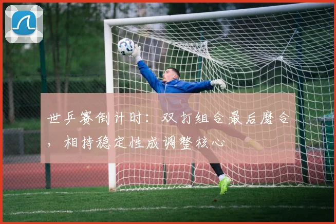 世乒赛倒计时：双打组合最后磨合，相持稳定性成调整核心