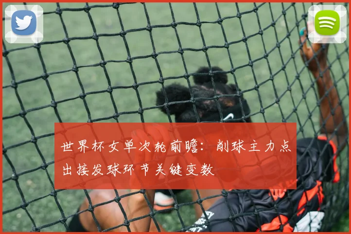 世界杯女单次轮前瞻：削球主力点出接发球环节关键变数