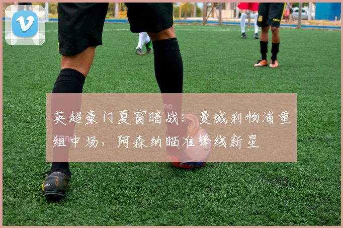 英超豪门夏窗暗战：曼城利物浦重组中场，阿森纳瞄准锋线新星