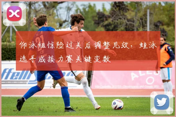 仰泳组惊险过关后调整见效，蛙泳选手成接力赛关键变数