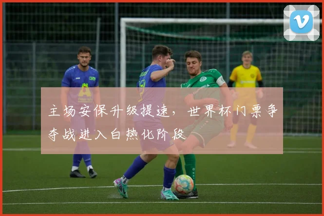 主场安保升级提速，世界杯门票争夺战进入白热化阶段