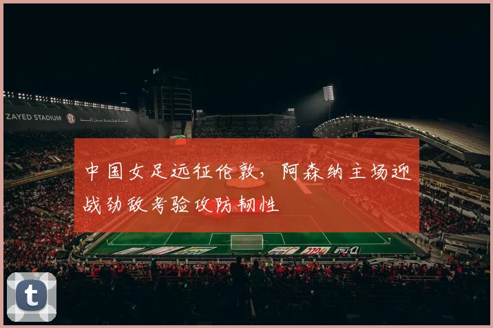 中国女足远征伦敦，阿森纳主场迎战劲敌考验攻防韧性