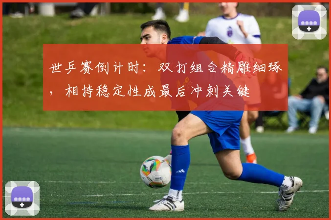 世乒赛倒计时：双打组合精雕细琢，相持稳定性成最后冲刺关键