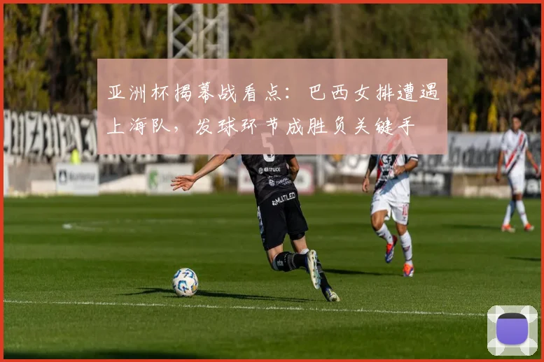 亚洲杯揭幕战看点：巴西女排遭遇上海队，发球环节成胜负关键手