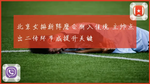 北京女排新阵磨合渐入佳境 主帅点出二传环节成提升关键