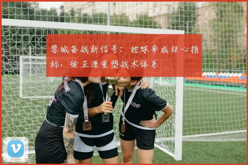 蓉城备战新信号：控球率成核心指标，徐正源重塑战术体系