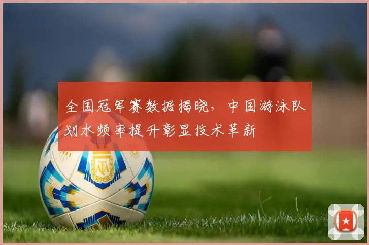 全国冠军赛数据揭晓，中国游泳队划水频率提升彰显技术革新
