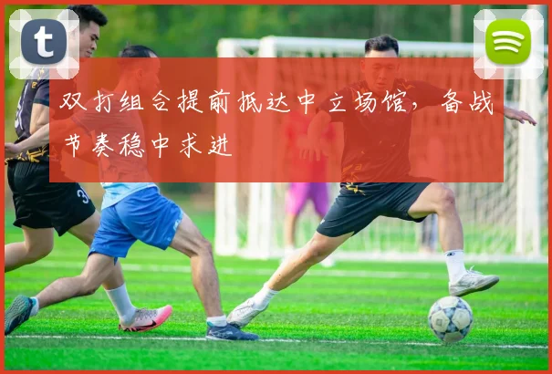 双打组合提前抵达中立场馆，备战节奏稳中求进
