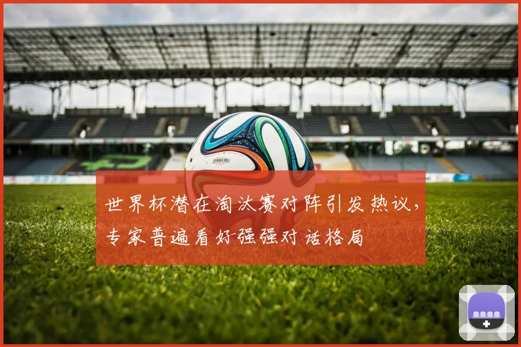 世界杯潜在淘汰赛对阵引发热议，专家普遍看好强强对话格局