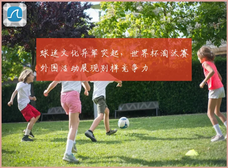 球迷文化异军突起，世界杯淘汰赛外围活动展现别样竞争力