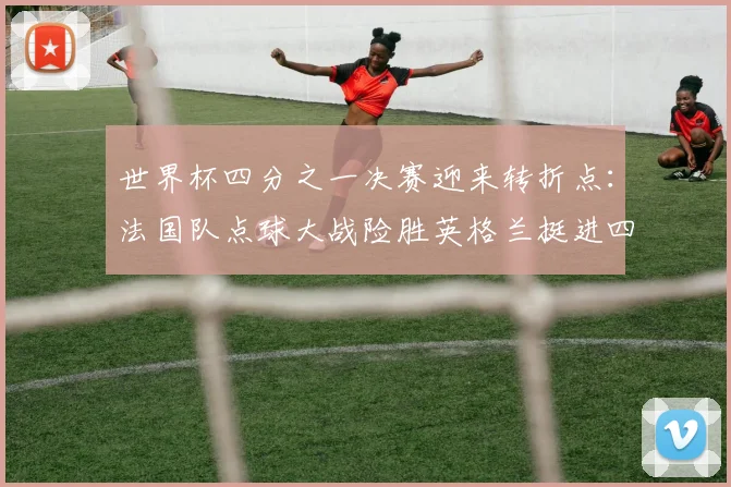 世界杯四分之一决赛迎来转折点：法国队点球大战险胜英格兰挺进四强