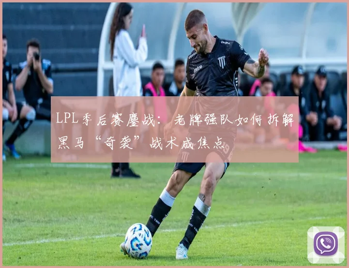 LPL季后赛鏖战：老牌强队如何拆解黑马“奇袭”战术成焦点