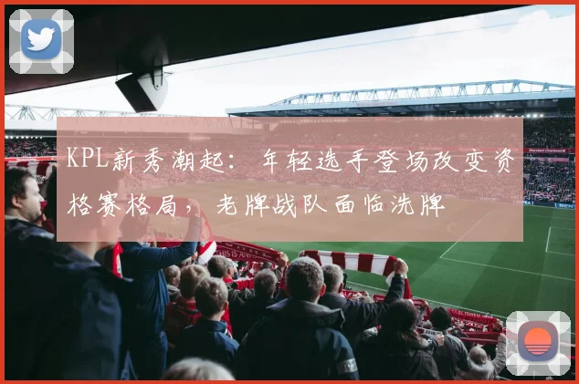 KPL新秀潮起：年轻选手登场改变资格赛格局，老牌战队面临洗牌