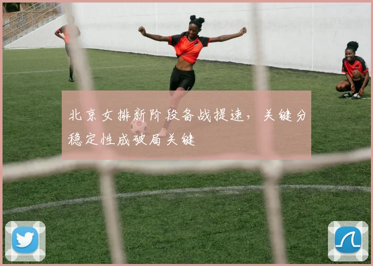北京女排新阶段备战提速，关键分稳定性成破局关键