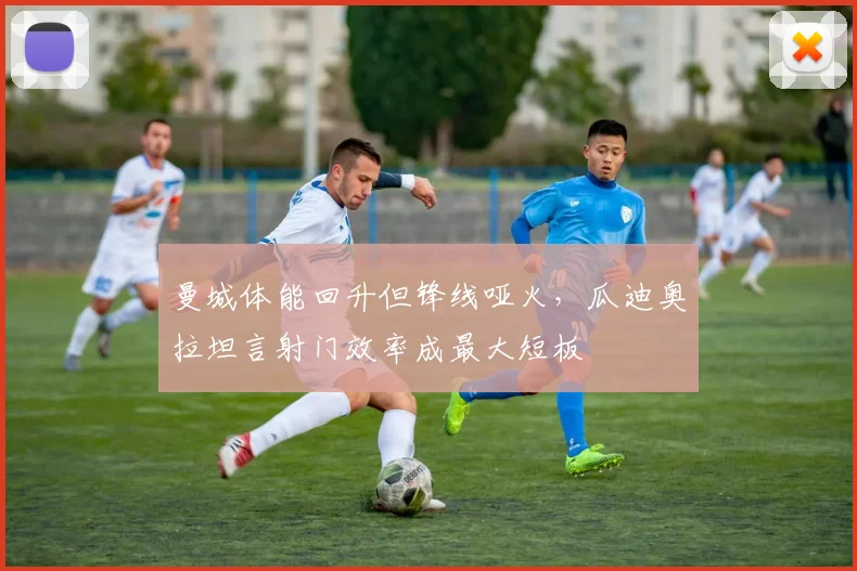 曼城体能回升但锋线哑火，瓜迪奥拉坦言射门效率成最大短板