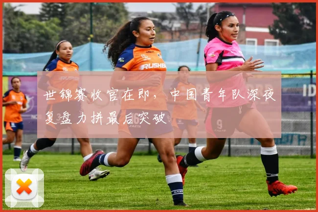 世锦赛收官在即，中国青年队深夜复盘力拼最后突破
