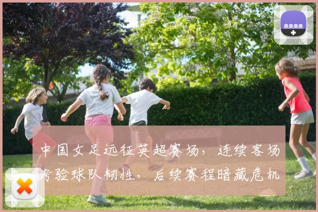 中国女足远征英超赛场，连续客场考验球队韧性，后续赛程暗藏危机