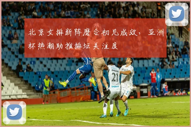 北京女排新阵磨合初见成效，亚洲杯热潮助推排坛关注度