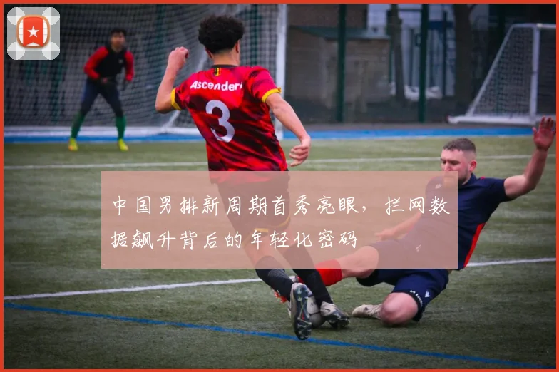 中国男排新周期首秀亮眼，拦网数据飙升背后的年轻化密码