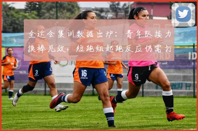 全运会集训数据出炉：青年队接力换棒见效，短跑组起跑反应仍需打磨