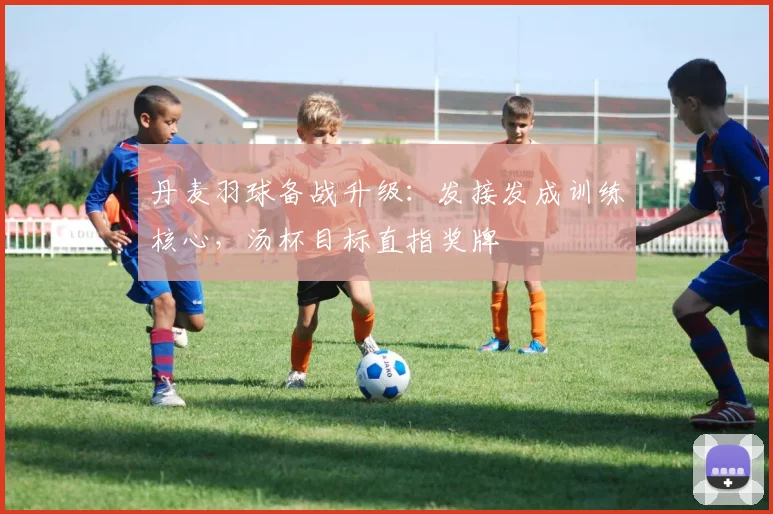 丹麦羽球备战升级：发接发成训练核心，汤杯目标直指奖牌