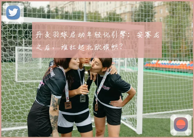 丹麦羽球启动年轻化引擎：安赛龙之后，谁扛起北欧旗帜？
