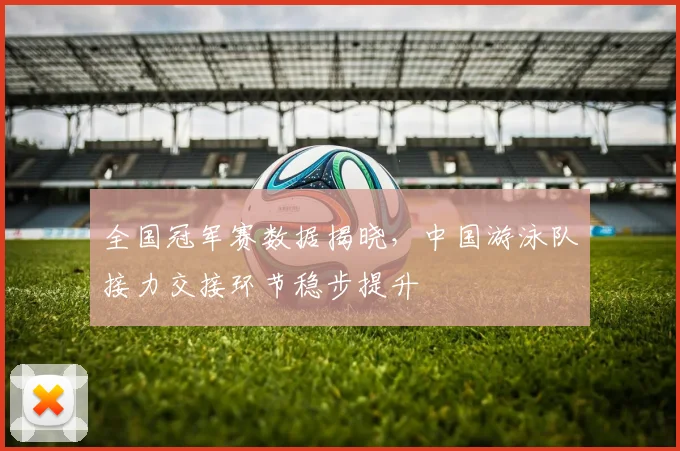 全国冠军赛数据揭晓，中国游泳队接力交接环节稳步提升