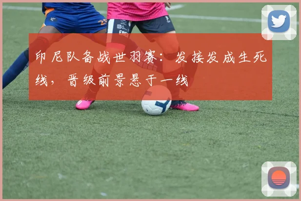 印尼队备战世羽赛：发接发成生死线，晋级前景悬于一线