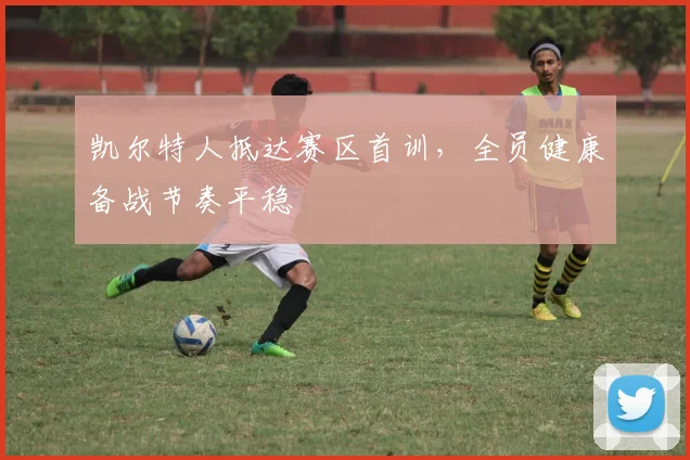 凯尔特人抵达赛区首训，全员健康备战节奏平稳